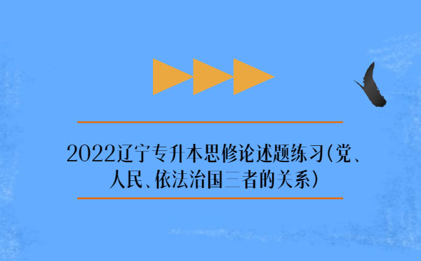 2022遼寧專升本思修論述題練習(xí)(黨、人民、依法治國三者的關(guān)系)
