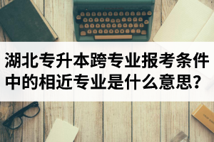 湖北省普通專升本跨專業(yè)報考條件中的“相近專業(yè)”是什么意思？