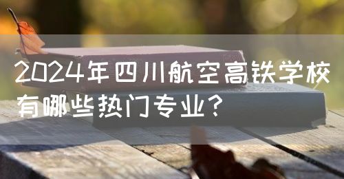 2024年四川航空高鐵學(xué)校有哪些熱門專業(yè)？(圖1)