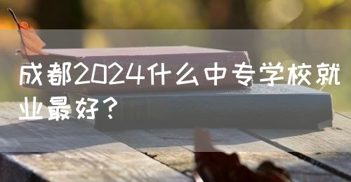 成都2024什么中專學(xué)校就業(yè)最好？(圖1)