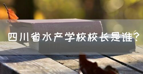四川省水產(chǎn)學(xué)校校長是誰？(圖1)