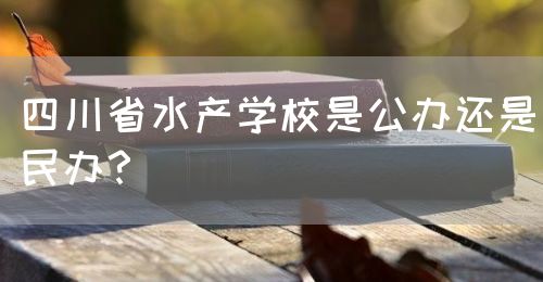 四川省水產(chǎn)學(xué)校是公辦還是民辦？(圖1)