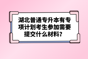 湖北普通專升本有專項計劃考生參加需要提交什么材料？