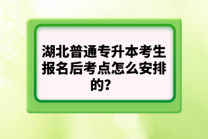 湖北普通專升本考生報名后考點怎么安排的？