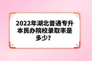 2022年湖北普通專升本民辦院校錄取率是多少？
