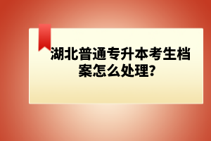 湖北普通專升本考生檔案怎么處理？