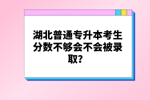 湖北普通專升本考生分?jǐn)?shù)不夠會不會被錄??？