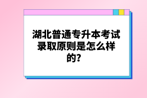 湖北普通專升本考試錄取原則是怎么樣的？