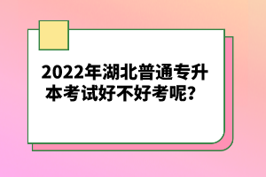 2022年湖北普通專升本考試好不好考呢？