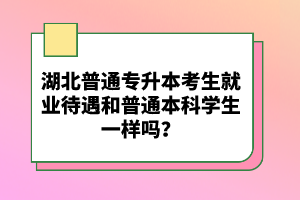 湖北普通專升本考生就業(yè)待遇和普通本科學(xué)生一樣嗎？