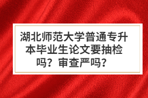 湖北師范大學(xué)普通專升本畢業(yè)生論文要抽檢嗎？審查嚴(yán)嗎？
