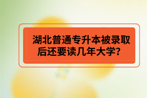 湖北普通專升本被錄取后還要讀幾年大學？
