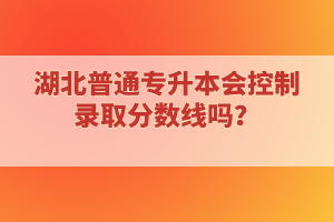 湖北普通專升本會控制錄取分數(shù)線嗎？
