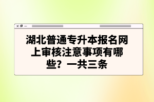 湖北普通專升本報名網(wǎng)上審核注意事項有哪些？一共三條