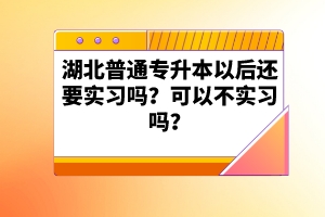 湖北普通專升本以后還要實(shí)習(xí)嗎？可以不實(shí)習(xí)嗎？