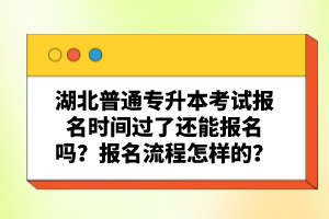 湖北普通專升本考試報名時間過了還能報名嗎？報名流程怎樣的？