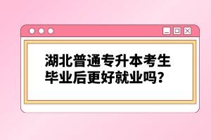 湖北普通專升本考生畢業(yè)后更好就業(yè)嗎？