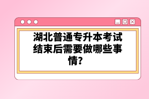 湖北普通專升本考試結(jié)束后需要做哪些事情？