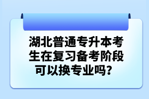 湖北普通專升本考生在復習備考階段可以換專業(yè)嗎？