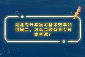 湖北專升本復習備考效率如何提高，怎么高效備考專升本考試？