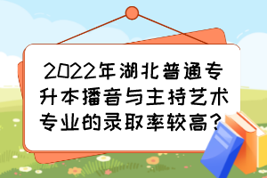 2022年湖北普通專升本播音與主持藝術專業(yè)的錄取率較高？