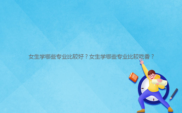 女生學(xué)哪些專(zhuān)業(yè)比較好？女生學(xué)哪些專(zhuān)業(yè)比較吃香？