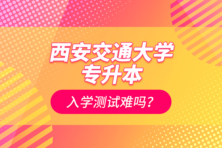 西安交通大學專升本入學測試難嗎？