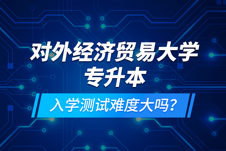 對(duì)外經(jīng)濟(jì)貿(mào)易大學(xué)專升本入學(xué)測(cè)試難度大嗎？