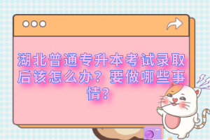 湖北普通專升本考試錄取后該怎么辦？要做哪些事情？
