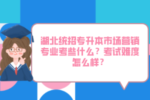 湖北統(tǒng)招專升本市場(chǎng)營(yíng)銷專業(yè)考些什么？考試難度怎么樣？