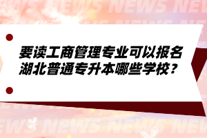 要讀工商管理專業(yè)可以報(bào)名湖北普通專升本哪些學(xué)校？