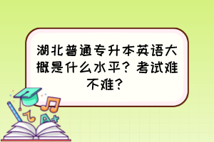 湖北普通專升本英語大概是什么水平？考試難不難？
